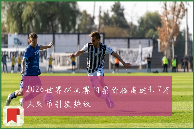 2026世界杯决赛门票价格高达4.7万人民币引发热议