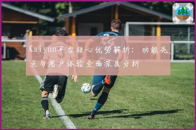 Kaiyun平台核心优势解析：功能亮点与用户体验全面深度分析