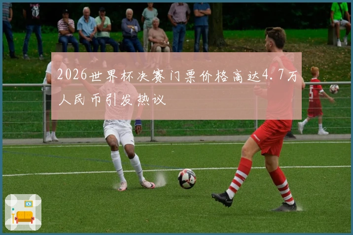 2026世界杯决赛门票价格高达4.7万人民币引发热议