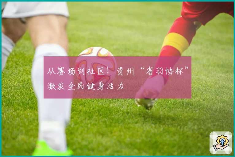 从赛场到社区！贵州“省羽协杯”激发全民健身活力