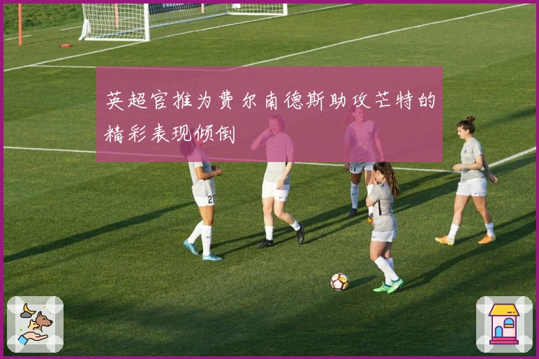 英超官推为费尔南德斯助攻芒特的精彩表现倾倒