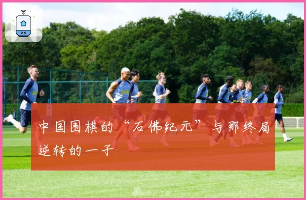 中国围棋的“石佛纪元”与那终局逆转的一子
