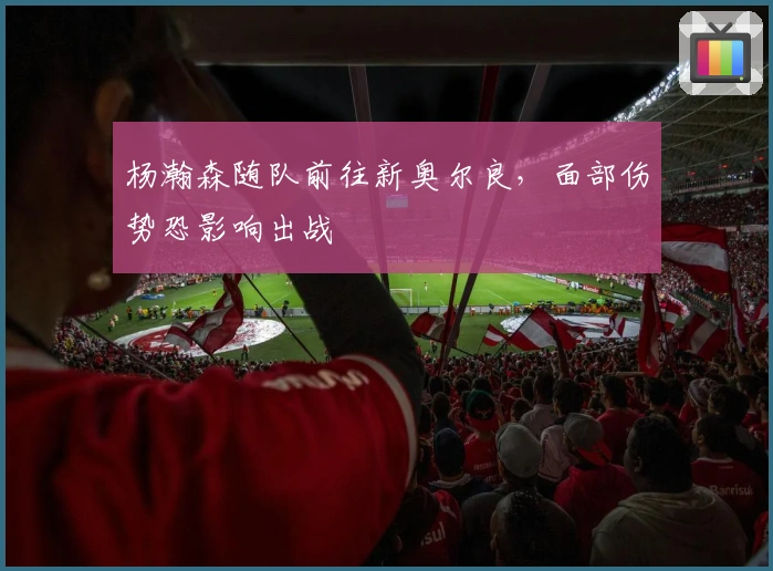 杨瀚森随队前往新奥尔良，面部伤势恐影响出战