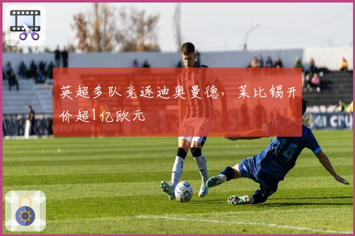 英超多队竞逐迪奥曼德，莱比锡开价超1亿欧元